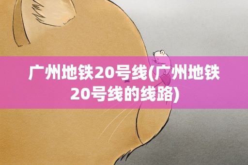 广州地铁20号线(广州地铁20号线的线路)