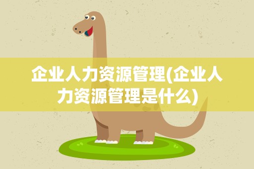 企业人力资源管理(企业人力资源管理是什么)