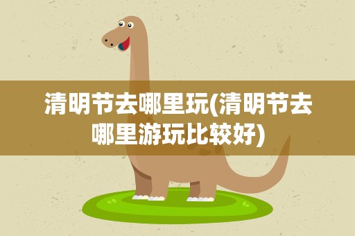 清明节去哪里玩(清明节去哪里游玩比较好)