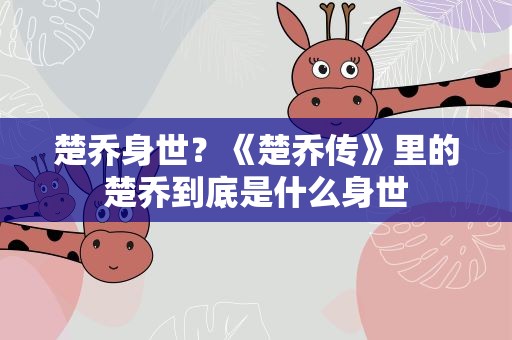 楚乔身世？《楚乔传》里的楚乔到底是什么身世