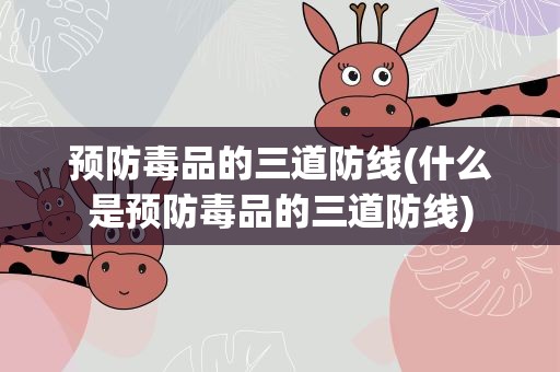 预防毒品的三道防线(什么是预防毒品的三道防线)