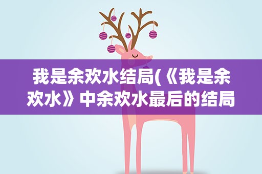 我是余欢水结局(《我是余欢水》中余欢水最后的结局是什么)
