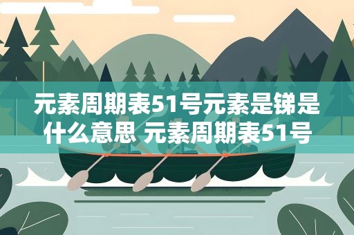 元素周期表51号元素是锑是什么意思 元素周期表51号元素是锑怎么读