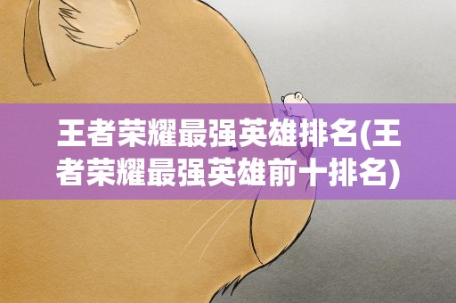 王者荣耀最强英雄排名(王者荣耀最强英雄前十排名)