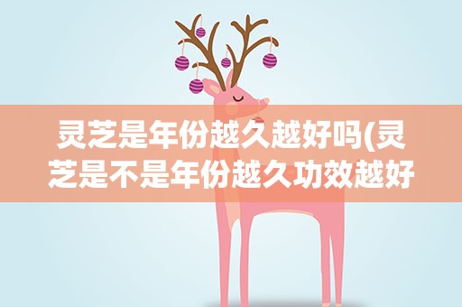 灵芝是年份越久越好吗(灵芝是不是年份越久功效越好)