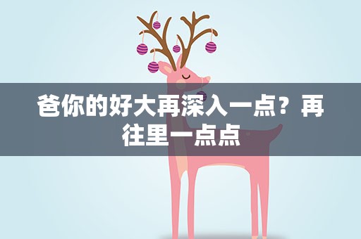 爸你的好大再深入一点？再往里一点点