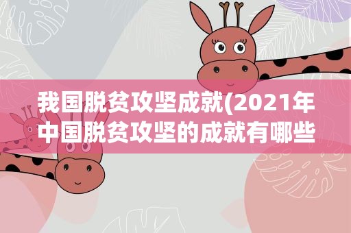 我国脱贫攻坚成就(2021年中国脱贫攻坚的成就有哪些)