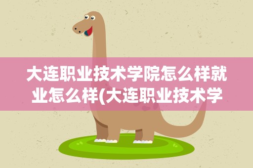 大连职业技术学院怎么样就业怎么样(大连职业技术学院就业情况怎么样)