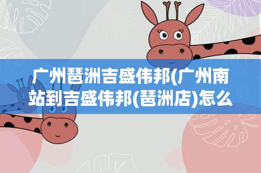广州琶洲吉盛伟邦(广州南站到吉盛伟邦(琶洲店)怎么走)