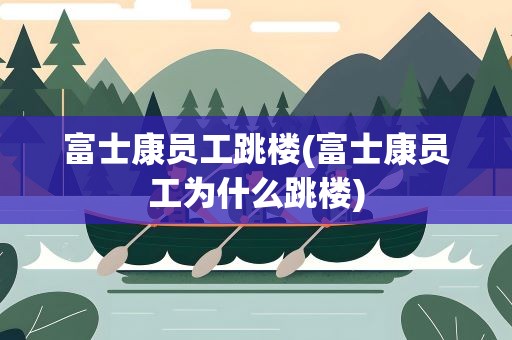 富士康员工跳楼(富士康员工为什么跳楼)