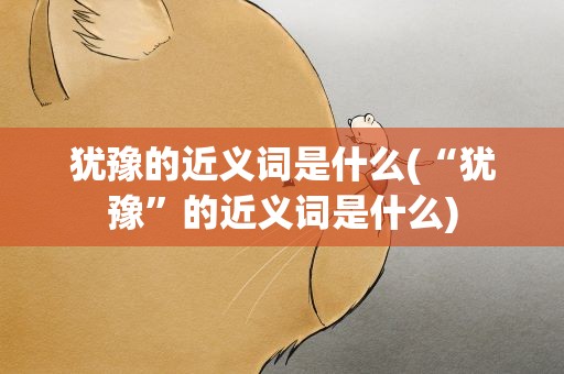 犹豫的近义词是什么(“犹豫”的近义词是什么)
