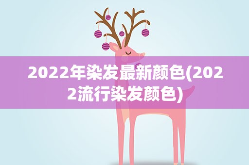 2022年染发最新颜色(2022流行染发颜色)