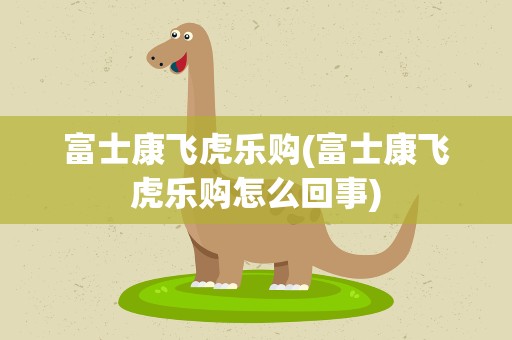富士康飞虎乐购(富士康飞虎乐购怎么回事)