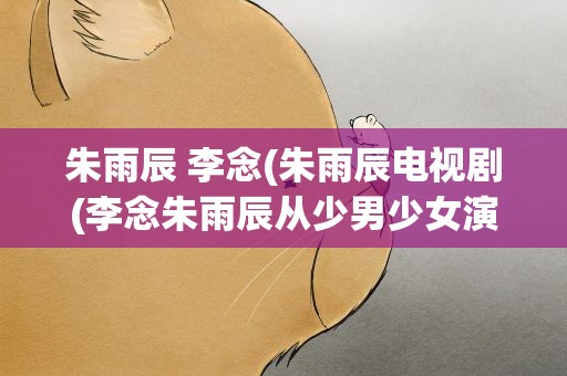 朱雨辰 李念(朱雨辰电视剧(李念朱雨辰从少男少女演到中老年))