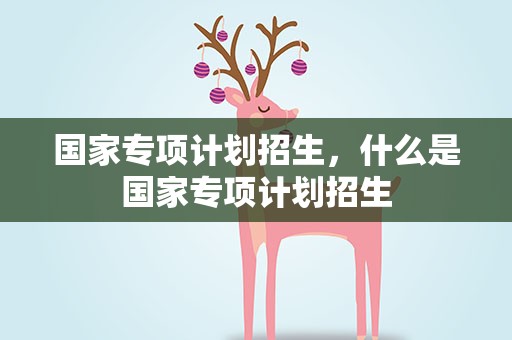 国家专项计划招生，什么是国家专项计划招生