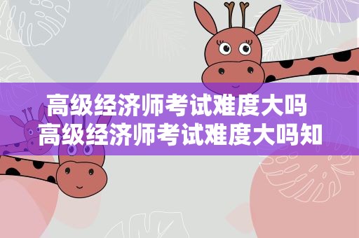 高级经济师考试难度大吗 高级经济师考试难度大吗知乎