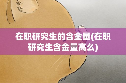 在职研究生的含金量(在职研究生含金量高么)
