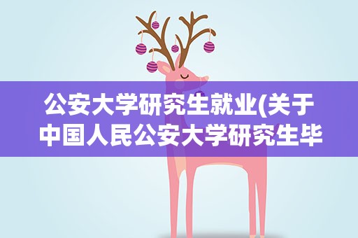 公安大学研究生就业(关于中国人民公安大学研究生毕业去向)