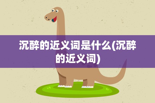 沉醉的近义词是什么(沉醉的近义词)