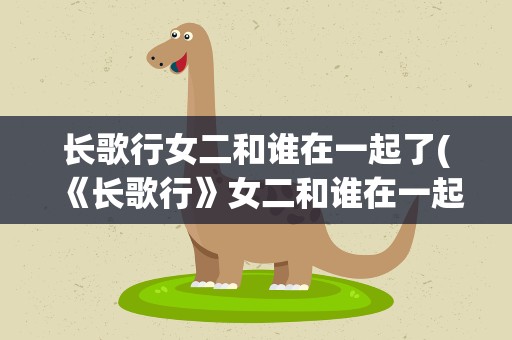 长歌行女二和谁在一起了(《长歌行》女二和谁在一起了)