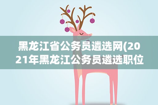 黑龙江省公务员遴选网(2021年黑龙江公务员遴选职位表在哪里看)