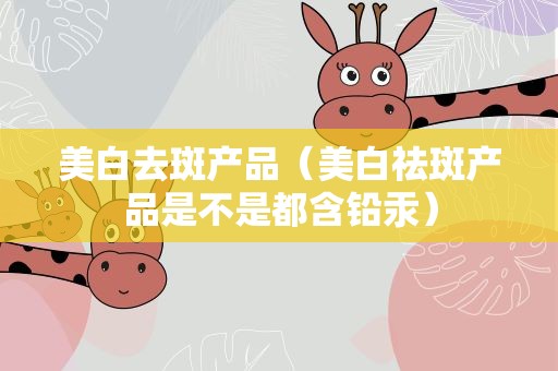 美白去斑产品（美白祛斑产品是不是都含铅汞）