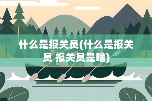 什么是报关员(什么是报关员 报关员是啥)
