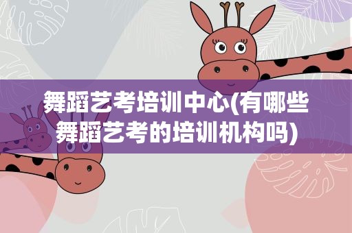 舞蹈艺考培训中心(有哪些舞蹈艺考的培训机构吗)