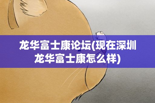 龙华富士康论坛(现在深圳龙华富士康怎么样)