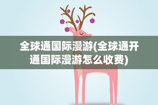 全球通国际漫游(全球通开通国际漫游怎么收费)