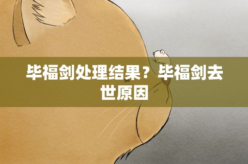 毕福剑处理结果？毕福剑去世原因