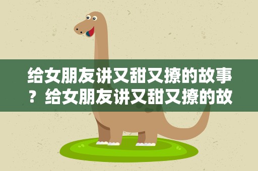 给女朋友讲又甜又撩的故事？给女朋友讲又甜又撩的故事长
