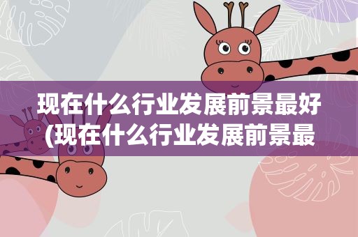 现在什么行业发展前景最好(现在什么行业发展前景最好男生)