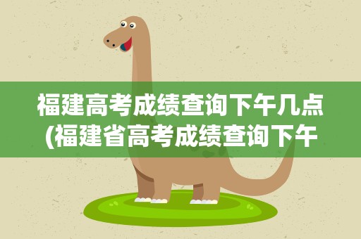 福建高考成绩查询下午几点(福建省高考成绩查询下午几点)