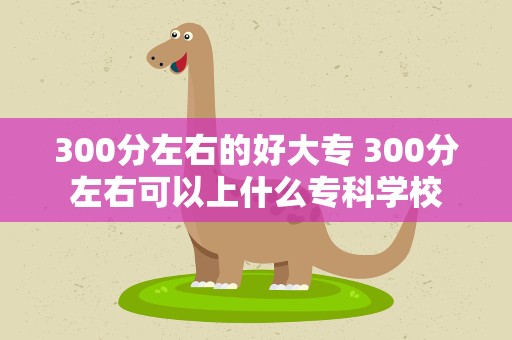 300分左右的好大专 300分左右可以上什么专科学校