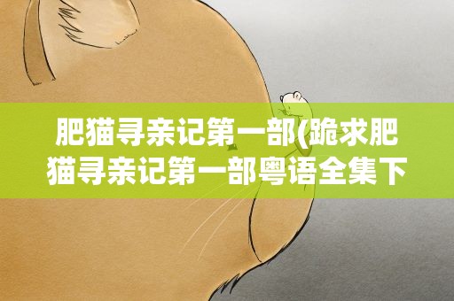 肥猫寻亲记第一部(跪求肥猫寻亲记第一部粤语全集下载!!感激不尽!!)