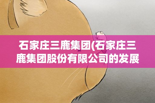 石家庄三鹿集团(石家庄三鹿集团股份有限公司的发展历程)