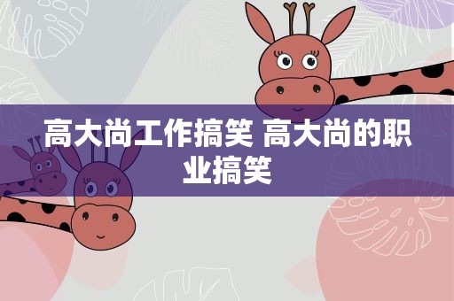 高大尚工作搞笑 高大尚的职业搞笑