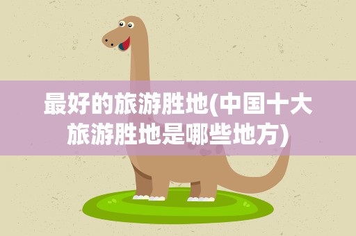 最好的旅游胜地(中国十大旅游胜地是哪些地方)