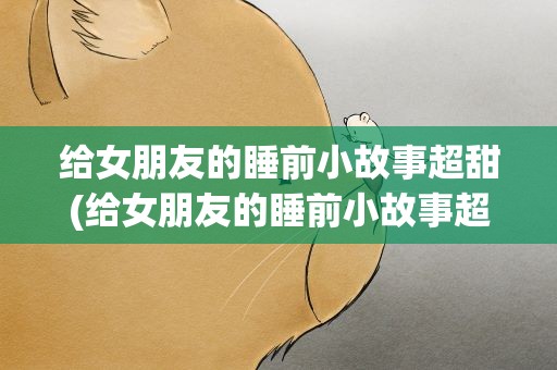给女朋友的睡前小故事超甜(给女朋友的睡前小故事超甜长篇)