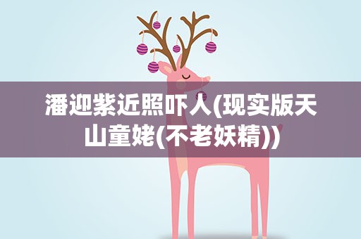 潘迎紫近照吓人(现实版天山童姥(不老妖精))