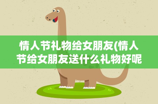 情人节礼物给女朋友(情人节给女朋友送什么礼物好呢)