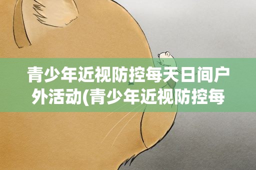 青少年近视防控每天日间户外活动(青少年近视防控每天日间户外活动多久更好)