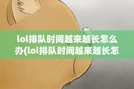 lol排队时间越来越长怎么办(lol排队时间越来越长怎么办啊)