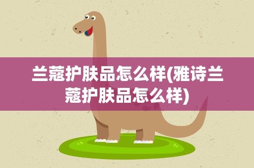 兰蔻护肤品怎么样(雅诗兰蔻护肤品怎么样)