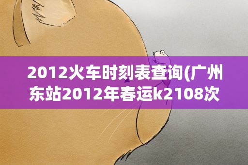 2012火车时刻表查询(广州东站2012年春运k2108次火车各停靠站和时刻表。)