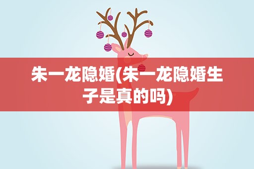 朱一龙隐婚(朱一龙隐婚生子是真的吗)