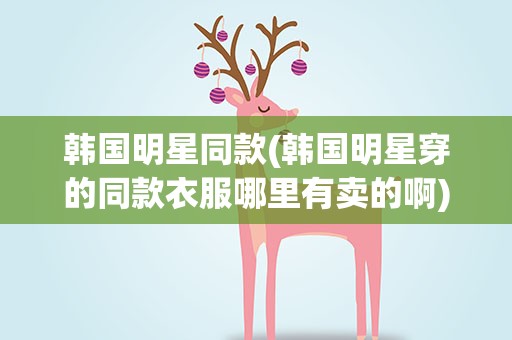 韩国明星同款(韩国明星穿的同款衣服哪里有卖的啊)