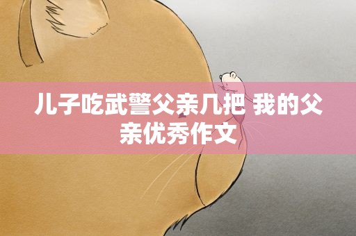 儿子吃武警父亲几把 我的父亲优秀作文
