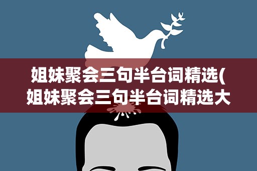 姐妹聚会三句半台词精选(姐妹聚会三句半台词精选大全)